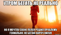 утром бегать не реально но я мечтву свою лелея решил проблему гениально, не бегаю кароч нихуя