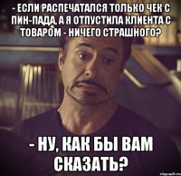 - если распечатался только чек с пин-пада, а я отпустила клиента с товаром - ничего страшного? - ну, как бы вам сказать?