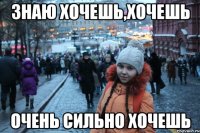 знаю хочешь,хочешь очень сильно хочешь