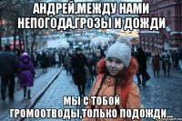 андрей,между нами непогода,грозы и дожди мы с тобой громоотводы,только подожди...