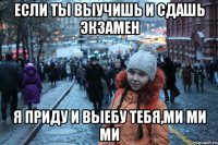 если ты выучишь и сдашь экзамен я приду и выебу тебя,ми ми ми
