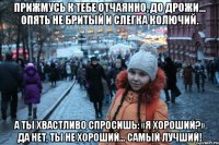 прижмусь к тебе отчаянно, до дрожи… опять не бритый и слегка колючий. а ты хвастливо спросишь: «я хороший?» да нет, ты не хороший… самый лучший!