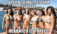 да он же думает ,что нам реально нравится его пресс