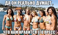 да он реально думает , что нам нравится его пресс