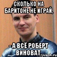 сколько на баритоне не играй, - а всё роберт виноват.