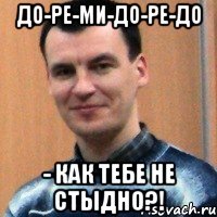 до-ре-ми-до-ре-до - как тебе не стыдно?!