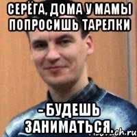 серёга, дома у мамы попросишь тарелки - будешь заниматься.