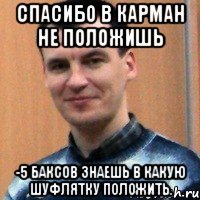 спасибо в карман не положишь -5 баксов знаешь в какую шуфлятку положить.