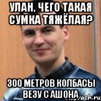 улан, чего такая сумка тяжёлая? 300 метров колбасы везу с ашона