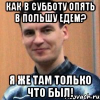 как в субботу опять в польшу едем? я же там только что был!