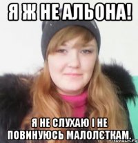 я ж не альона! я не слухаю і не повинуюсь малолєткам.