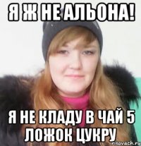 я ж не альона! я не кладу в чай 5 ложок цукру