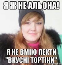 я ж не альона! я не вмію пекти "вкусні тортіки"