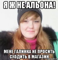 я ж не альона! мене галинка не просить сходить в магазин