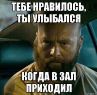 тебе нравилось, ты улыбался когда в зал приходил