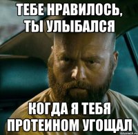 тебе нравилось, ты улыбался когда я тебя протеином угощал