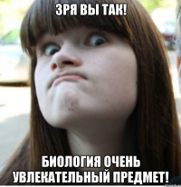 зря вы так! биология очень увлекательный предмет!