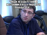 "люди, не будьте такими жестокими,я всего лишь хочу пообщаться"© 