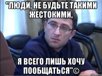 "люди, не будьте такими жестокими, я всего лишь хочу пообщаться"©