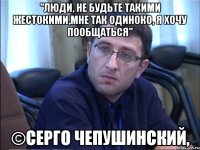 "люди, не будьте такими жестокими,мне так одиноко, я хочу пообщаться" ©серго чепушинский,