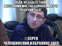 "люди, не будьте такими жестокими,мне так одиноко, я хочу подружиться" ©серго чепушинский,избранное,2013
