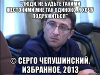 "люди, не будьте такими жестокими,мне так одиноко, я хочу подружиться" © серго чепушинский, избранное, 2013