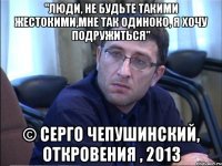 "люди, не будьте такими жестокими,мне так одиноко, я хочу подружиться" © серго чепушинский, откровения , 2013
