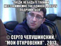 "люди, не будьте такими жестокими,мне так одиноко, я хочу подружиться" © серго чепушинский, "мои откровения" , 2013