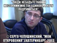 "люди, не будьте такими жестокими,мне так одиноко, я хочу подружиться" © серго чепушинский, "мои откровения",екатеринбург, 2013