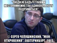 "люди,не будьте такими жестокими,мне так одиноко,я хочу подружиться" © серго чепушинский, "мои откровения", екатеринбург, 2013