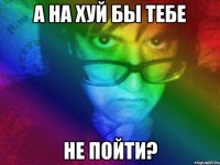 а на хуй бы тебе не пойти?