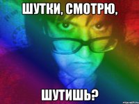 шутки, смотрю, шутишь?