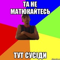 та не матюкайтесь тут сусіди