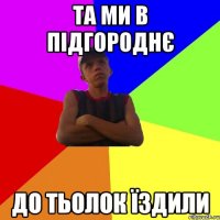та ми в підгороднє до тьолок їздили