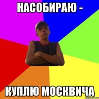 насобираю - куплю москвича