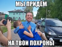 мы придём на твои похроны