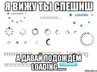 я вижу ты спешиш а давай подождём loading......
