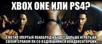 xbox one или ps4? а метил упертый пекаброд и будет дальше играть на своем сраном пк со вздувшимися конденсаторами