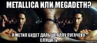 metallica или megadeth? а метил будет дальше аллу пугачеву слушать