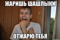 жаришь шашлыки отжарю тебя