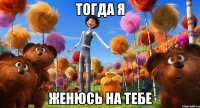 тогда я женюсь на тебе