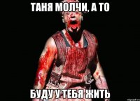 таня молчи, а то буду у тебя жить