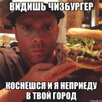 видишь чизбургер коснёшся и я неприеду в твой город