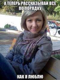 а теперь рассказывай все по порядку как я люблю