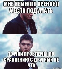 мне немного хреново а если подумать то мои проблемы по сравнению с другими не что