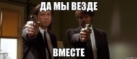 да мы везде вместе