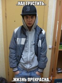 ..нах грустить.. ..жизнь прекрасна..