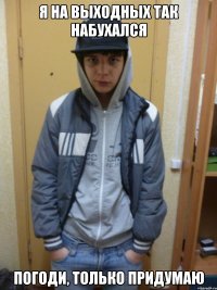 я на выходных так набухался погоди, только придумаю