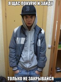 я щас покурю и зайду только не закрывайся