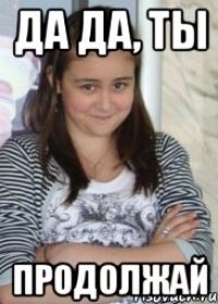 да да, ты продолжай